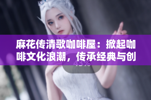 麻花傳清歌咖啡屋：掀起咖啡文化浪潮，傳承經(jīng)典與創(chuàng)新共舞