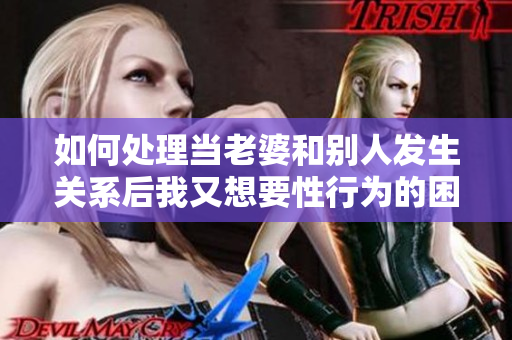 如何處理當(dāng)老婆和別人發(fā)生關(guān)系后我又想要性行為的困境