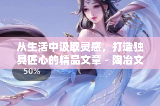 從生活中汲取靈感，打造獨具匠心的精品文章 - 陶冶文采的秘訣