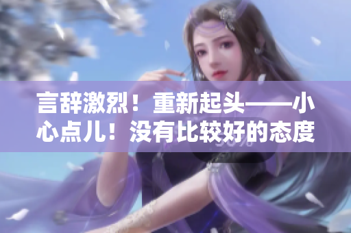 言辭激烈！重新起頭——小心點(diǎn)兒！沒有比較好的態(tài)度了！