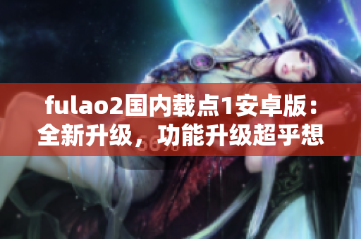 fulao2國(guó)內(nèi)載點(diǎn)1安卓版：全新升級(jí)，功能升級(jí)超乎想象