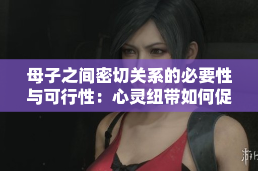 母子之間密切關(guān)系的必要性與可行性：心靈紐帶如何促進(jìn)親情？