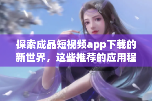 探索成品短視頻app下載的新世界，這些推薦的應(yīng)用程序?qū)Ыo你驚喜！