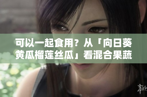 可以一起食用？從「向日葵黃瓜榴蓮絲瓜」看混合果蔬營養(yǎng)價(jià)值！