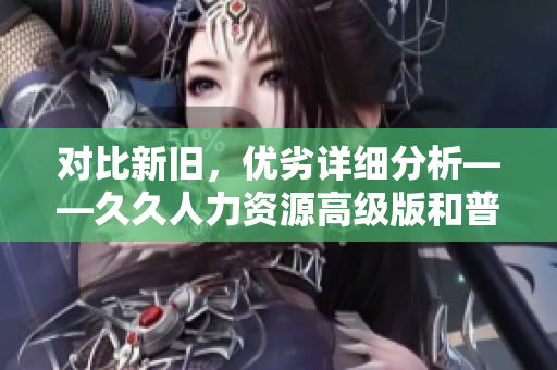 對比新舊，優(yōu)劣詳細(xì)分析——久久人力資源高級版和普通版區(qū)別大揭秘
