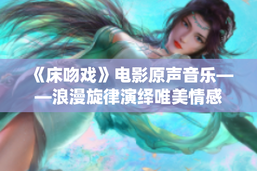 《床吻戲》電影原聲音樂——浪漫旋律演繹唯美情感