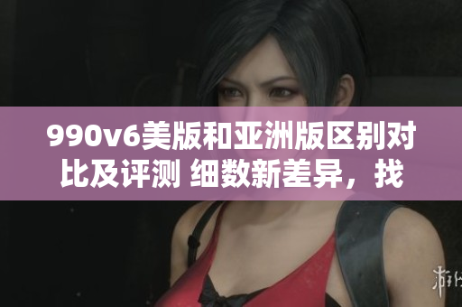 990v6美版和亞洲版區(qū)別對比及評測 細數(shù)新差異，找出最適合您的選擇