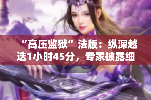“高壓監(jiān)獄”法版：縱深越迭1小時45分，專家披露細(xì)節(jié)解構(gòu)監(jiān)管秘境