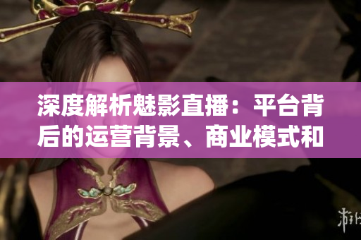 深度解析魅影直播：平臺背后的運(yùn)營背景、商業(yè)模式和未來發(fā)展前景(1)