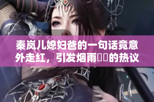 秦嵐兒媳婦爸的一句話竟意外走紅，引發(fā)煙雨濛濛的熱議！
