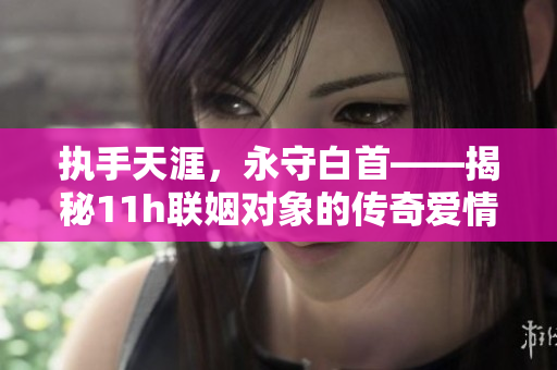 執(zhí)手天涯，永守白首——揭秘11h聯(lián)姻對象的傳奇愛情故事