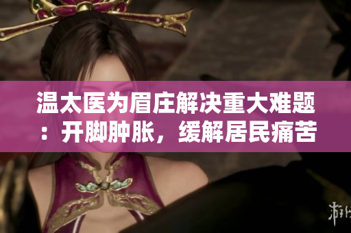 溫太醫(yī)為眉莊解決重大難題：開腳腫脹，緩解居民痛苦！