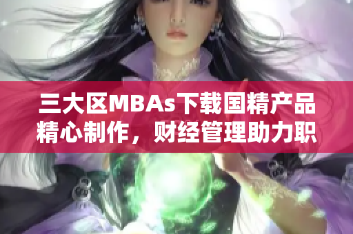 三大區(qū)MBAs下載國(guó)精產(chǎn)品精心制作，財(cái)經(jīng)管理助力職場(chǎng)發(fā)展