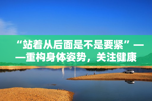 “站著從后面是不是要緊”——重構(gòu)身體姿勢(shì)，關(guān)注健康。
