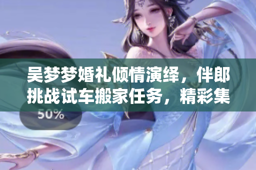 吳夢夢婚禮傾情演繹，伴郎挑戰(zhàn)試車搬家任務(wù)，精彩集結(jié)！