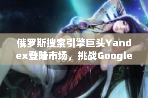 俄羅斯搜索引擎巨頭Yandex登陸市場(chǎng)，挑戰(zhàn)Google霸主地位