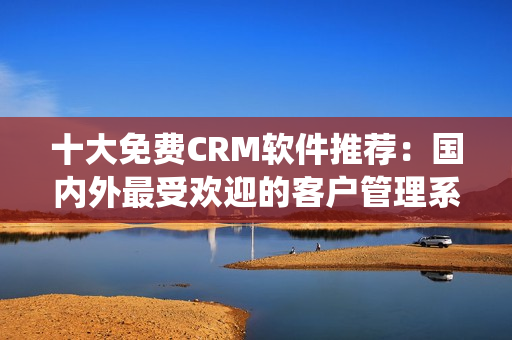 十大免費(fèi)CRM軟件推薦：國內(nèi)外最受歡迎的客戶管理系統(tǒng)大比拼