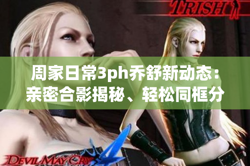 周家日常3ph喬舒新動(dòng)態(tài)：親密合影揭秘、輕松同框分享、甜蜜互動(dòng)揭秘