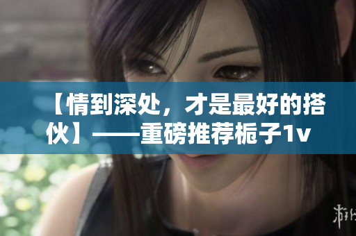 【情到深處，才是最好的搭伙】——重磅推薦梔子1v1，火花四濺！