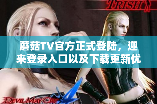 蘑菇TV官方正式登陸，迎來(lái)登錄入口以及下載更新優(yōu)化