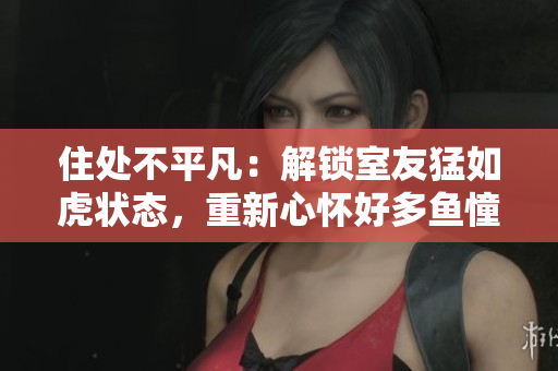 住處不平凡：解鎖室友猛如虎狀態(tài)，重新心懷好多魚憧憬