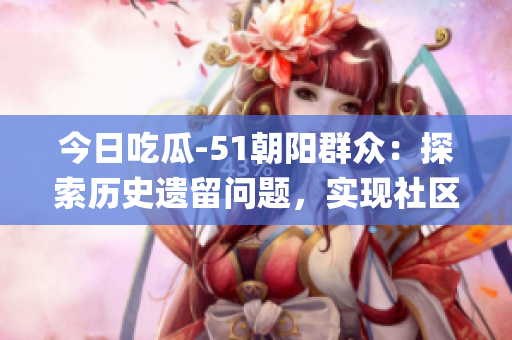 今日吃瓜-51朝陽群眾：探索歷史遺留問題，實(shí)現(xiàn)社區(qū)統(tǒng)一發(fā)展！(1)