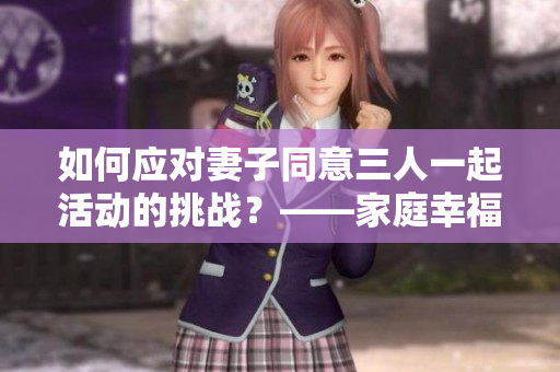 如何應(yīng)對妻子同意三人一起活動的挑戰(zhàn)？——家庭幸福的新實(shí)踐