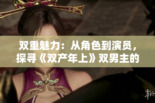 雙重魅力：從角色到演員，探尋《雙產(chǎn)年上》雙男主的共同點(diǎn)與差異