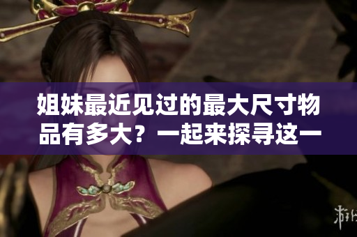 姐妹最近見過的最大尺寸物品有多大？一起來探尋這一令人驚嘆的發(fā)現(xiàn)吧！