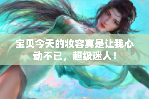 寶貝今天的妝容真是讓我心動不已，超級迷人！