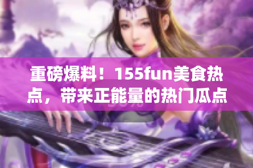 重磅爆料！155fun美食熱點(diǎn)，帶來正能量的熱門瓜點(diǎn)(1)