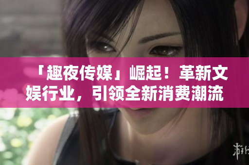 「趣夜傳媒」崛起！革新文娛行業(yè)，引領(lǐng)全新消費潮流！