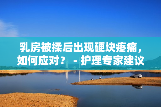 乳房被揉后出現(xiàn)硬塊疼痛，如何應(yīng)對？ - 護(hù)理專家建議