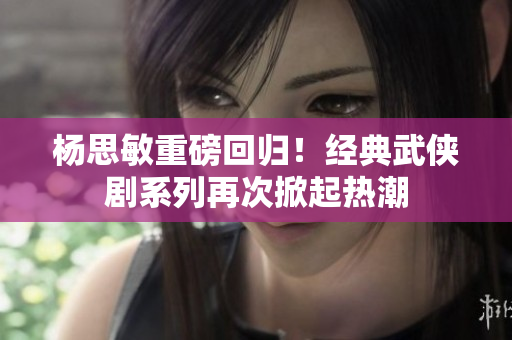 楊思敏重磅回歸！經(jīng)典武俠劇系列再次掀起熱潮