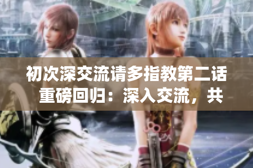 初次深交流請(qǐng)多指教第二話  重磅回歸：深入交流，共同成長(zhǎng)(1)