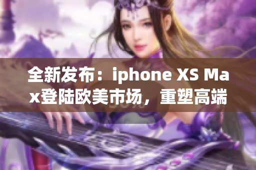 全新發(fā)布：iphone XS Max登陸歐美市場(chǎng)，重塑高端智能手機(jī)標(biāo)準(zhǔn)