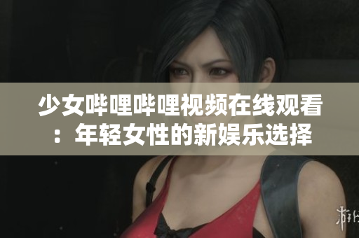 少女嗶哩嗶哩視頻在線觀看：年輕女性的新娛樂(lè)選擇