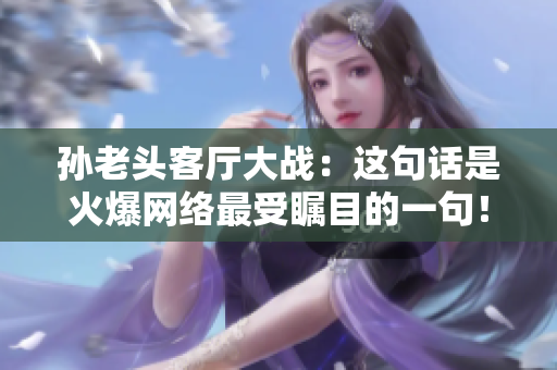 孫老頭客廳大戰(zhàn)：這句話是火爆網(wǎng)絡(luò)最受矚目的一句！