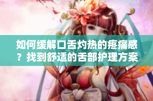 如何緩解口舌灼熱的疼痛感？找到舒適的舌部護(hù)理方案！