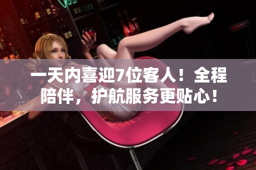 一天內(nèi)喜迎7位客人！全程陪伴，護(hù)航服務(wù)更貼心！