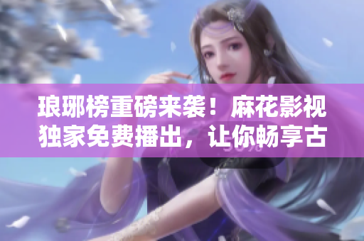 瑯琊榜重磅來襲！麻花影視獨(dú)家免費(fèi)播出，讓你暢享古裝劇饕餮盛宴！