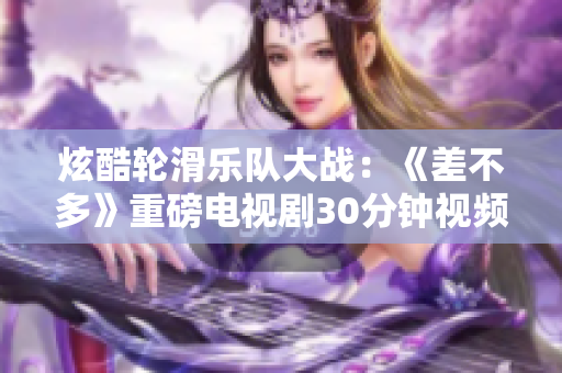 炫酷輪滑樂隊(duì)大戰(zhàn)：《差不多》重磅電視劇30分鐘視頻揭秘