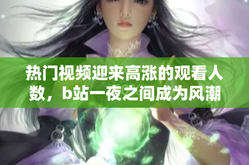 熱門視頻迎來高漲的觀看人數(shù)，b站一夜之間成為風(fēng)潮焦點