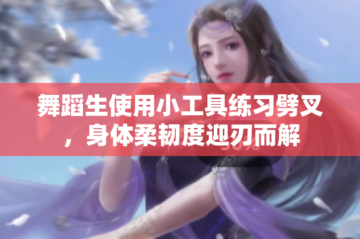 舞蹈生使用小工具練習(xí)劈叉，身體柔韌度迎刃而解