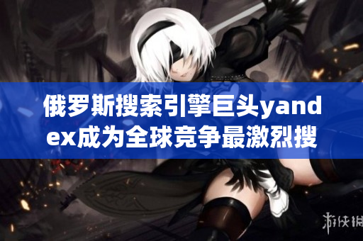 俄羅斯搜索引擎巨頭yandex成為全球競(jìng)爭(zhēng)最激烈搜索引擎企業(yè)