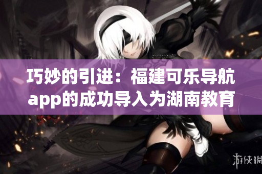 巧妙的引進(jìn)：福建可樂(lè)導(dǎo)航app的成功導(dǎo)入為湖南教育帶來(lái)新啟示(1)
