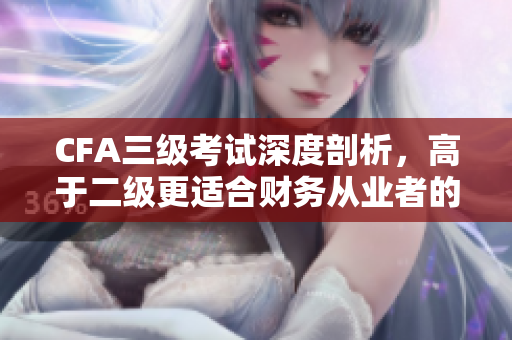 CFA三級(jí)考試深度剖析，高于二級(jí)更適合財(cái)務(wù)從業(yè)者的職業(yè)提升！