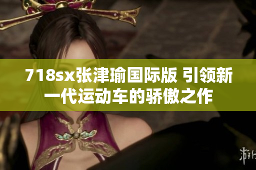 718sx張津瑜國際版 引領(lǐng)新一代運(yùn)動車的驕傲之作