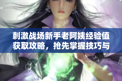 刺激戰(zhàn)場新手老阿姨經(jīng)驗值獲取攻略，搶先掌握技巧與策略
