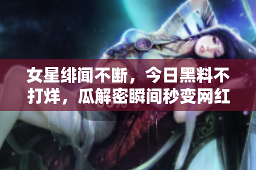 女星緋聞不斷，今日黑料不打烊，瓜解密瞬間秒變網(wǎng)紅！